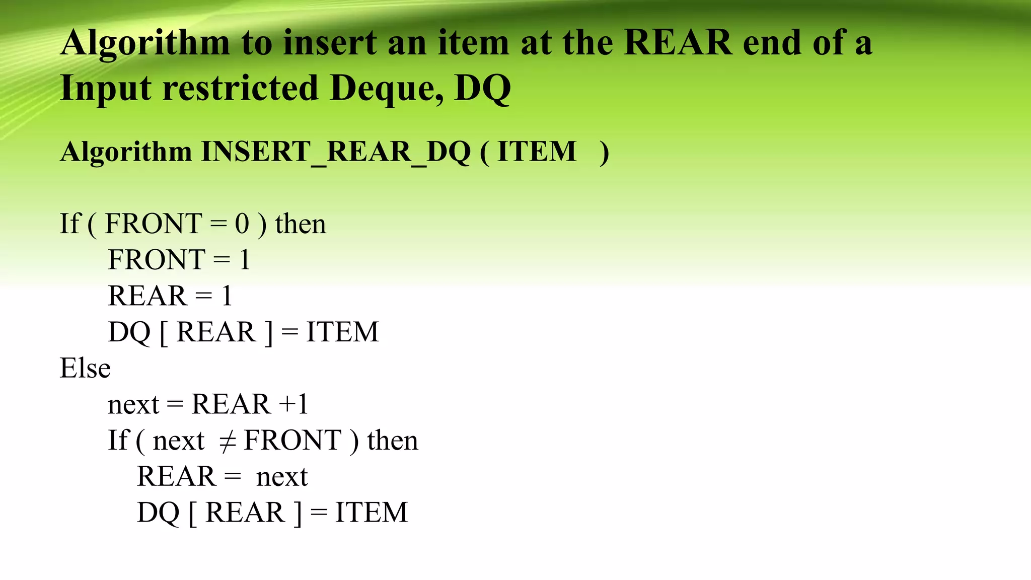 Algorithm to insert an item at the REAR end of a
Input restricted Deque, DQ
Algorithm INSERT_REAR_DQ ( ITEM )
If ( FRONT = 0 ) then
FRONT = 1
REAR = 1
DQ [ REAR ] = ITEM
Else
next = REAR +1
If ( next ≠ FRONT ) then
REAR = next
DQ [ REAR ] = ITEM
 