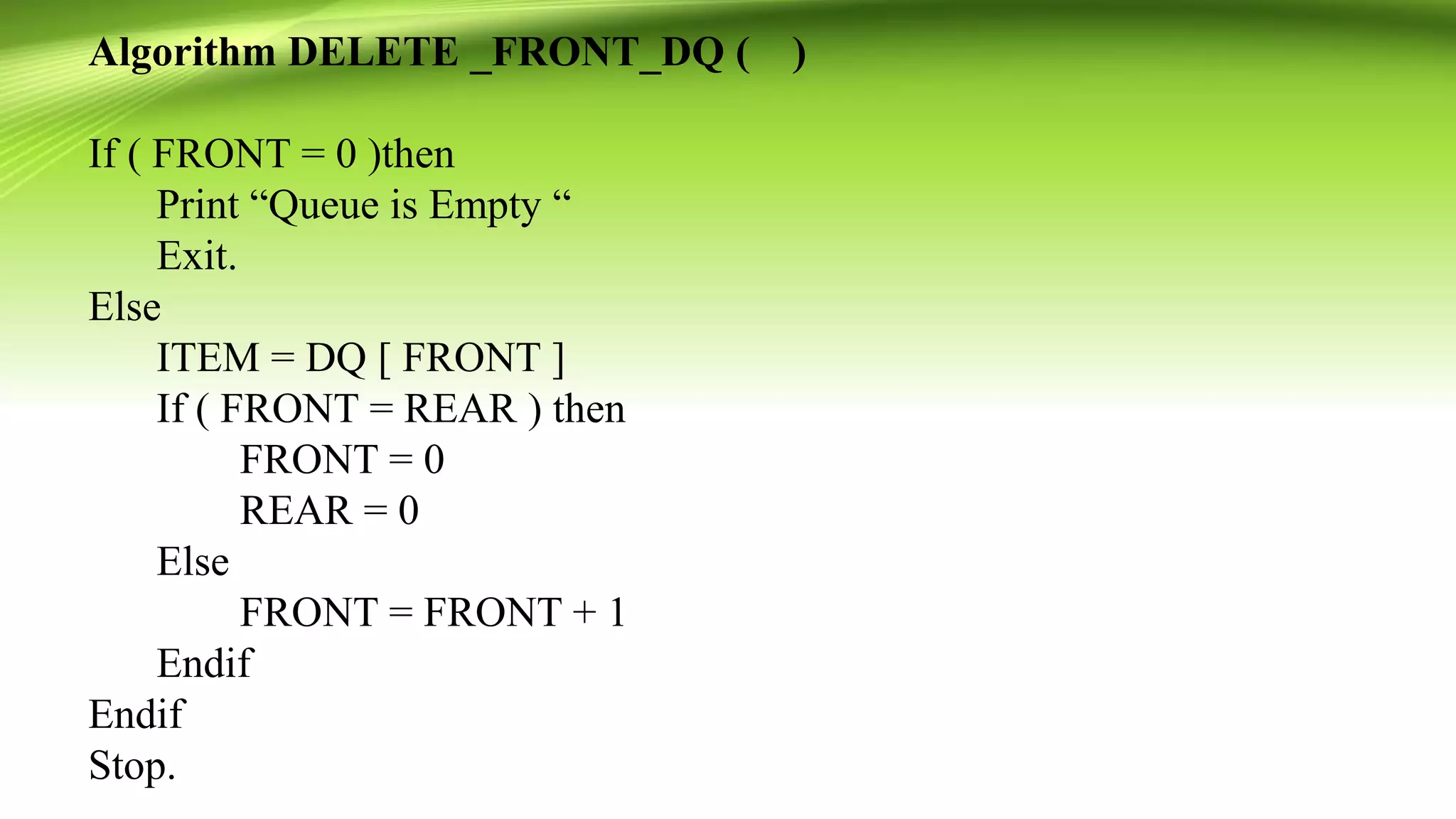 Algorithm DELETE _FRONT_DQ ( )
If ( FRONT = 0 )then
Print “Queue is Empty “
Exit.
Else
ITEM = DQ [ FRONT ]
If ( FRONT = REAR ) then
FRONT = 0
REAR = 0
Else
FRONT = FRONT + 1
Endif
Endif
Stop.
 