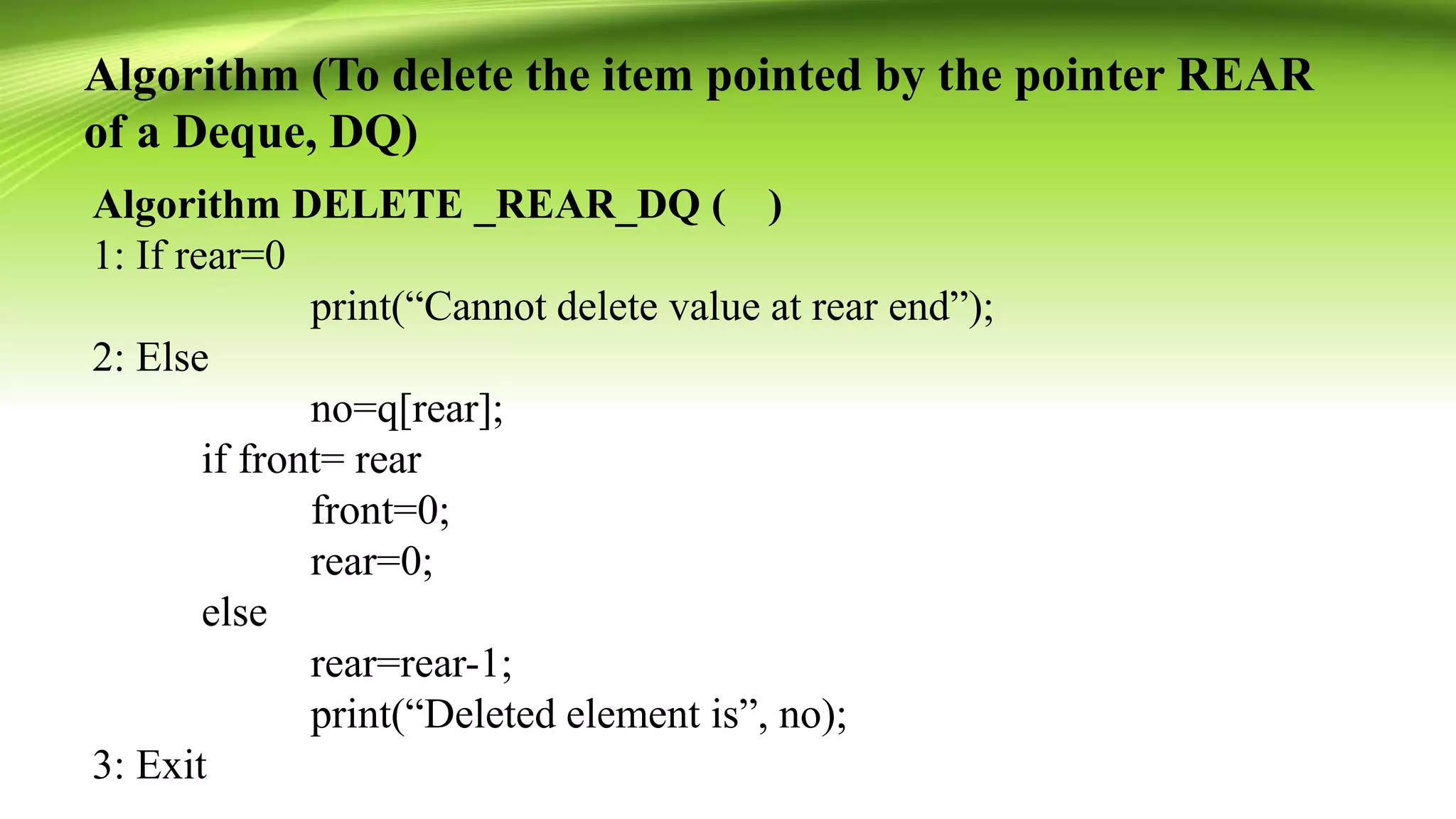 Algorithm (To delete the item pointed by the pointer REAR
of a Deque, DQ)
Algorithm DELETE _REAR_DQ ( )
1: If rear=0
print(“Cannot delete value at rear end”);
2: Else
no=q[rear];
if front= rear
front=0;
rear=0;
else
rear=rear-1;
print(“Deleted element is”, no);
3: Exit
 