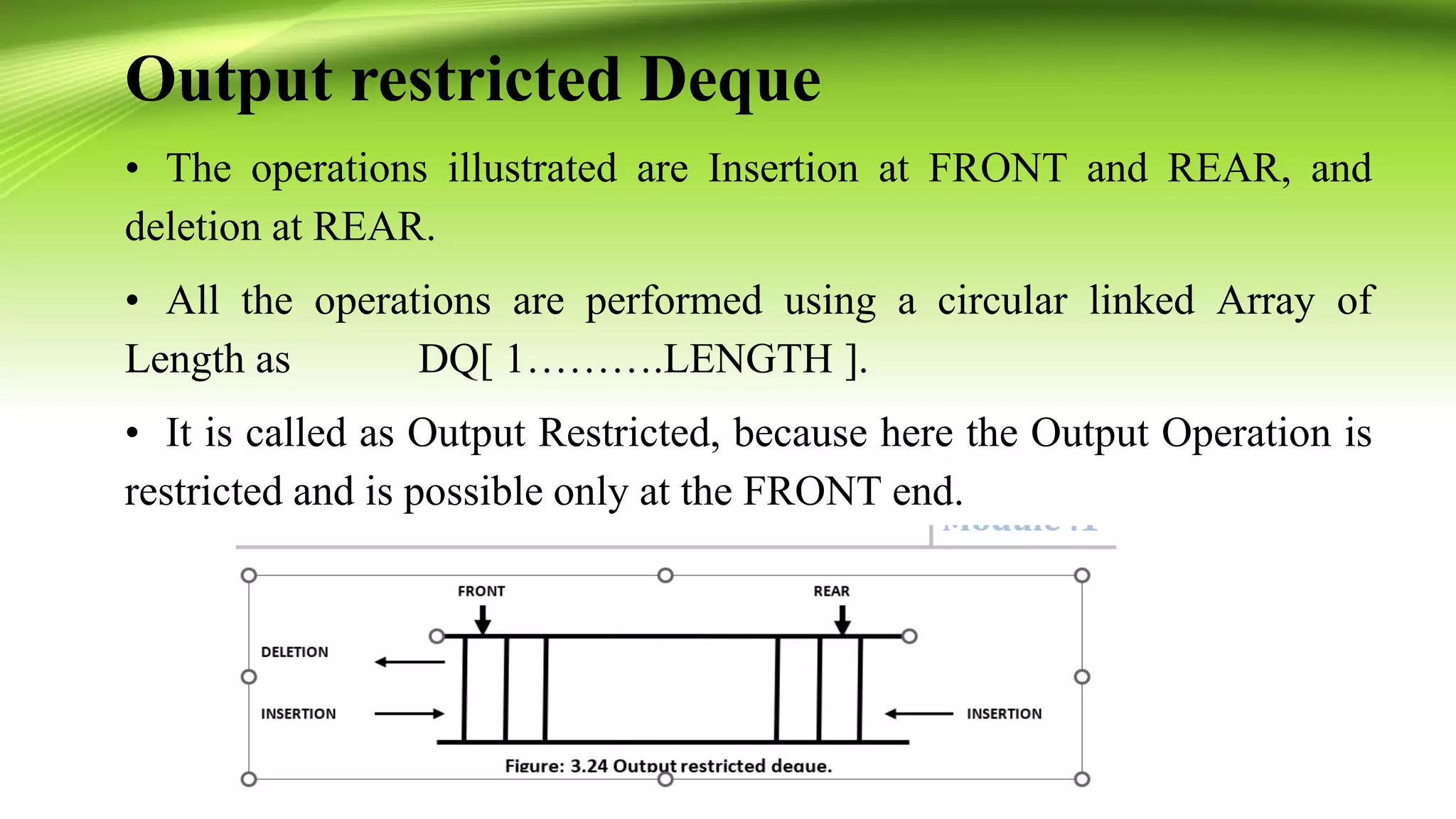 Output restricted Deque
• The operations illustrated are Insertion at FRONT and REAR, and
deletion at REAR.
• All the operations are performed using a circular linked Array of
Length as DQ[ 1……….LENGTH ].
• It is called as Output Restricted, because here the Output Operation is
restricted and is possible only at the FRONT end.
 