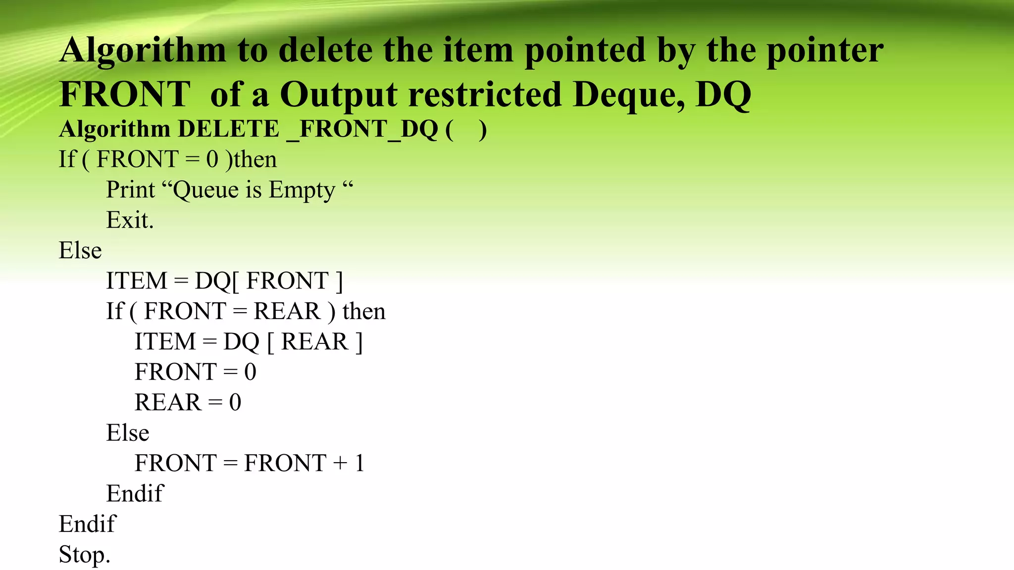 Algorithm to delete the item pointed by the pointer
FRONT of a Output restricted Deque, DQ
Algorithm DELETE _FRONT_DQ ( )
If ( FRONT = 0 )then
Print “Queue is Empty “
Exit.
Else
ITEM = DQ[ FRONT ]
If ( FRONT = REAR ) then
ITEM = DQ [ REAR ]
FRONT = 0
REAR = 0
Else
FRONT = FRONT + 1
Endif
Endif
Stop.
 