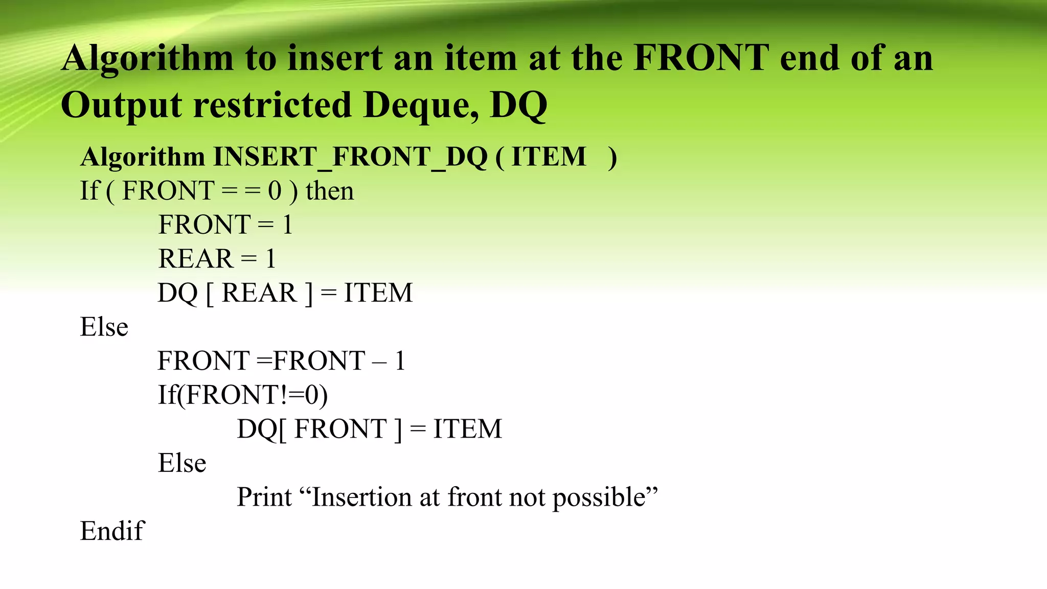 Algorithm to insert an item at the FRONT end of an
Output restricted Deque, DQ
Algorithm INSERT_FRONT_DQ ( ITEM )
If ( FRONT = = 0 ) then
FRONT = 1
REAR = 1
DQ [ REAR ] = ITEM
Else
FRONT =FRONT – 1
If(FRONT!=0)
DQ[ FRONT ] = ITEM
Else
Print “Insertion at front not possible”
Endif
 