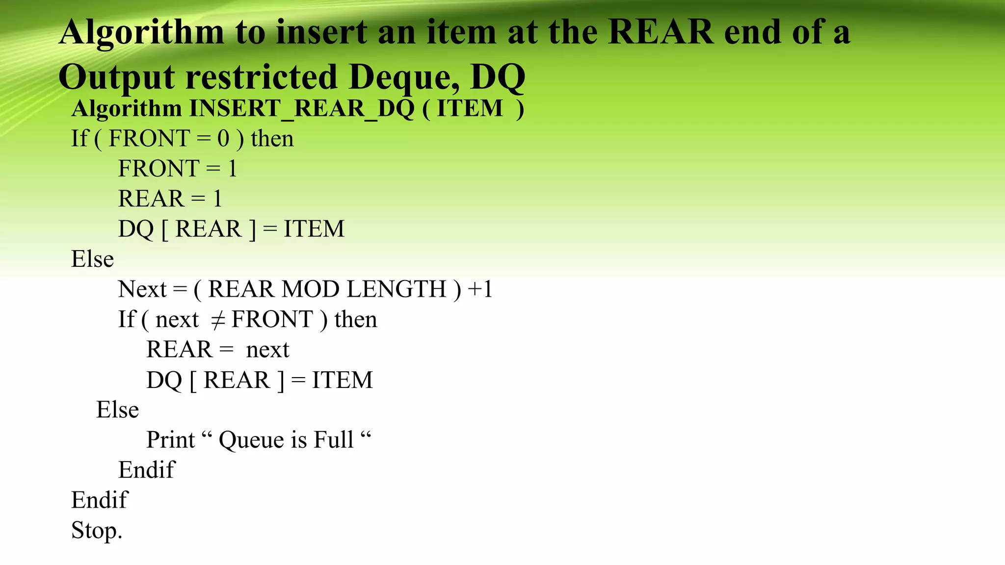 Algorithm to insert an item at the REAR end of a
Output restricted Deque, DQ
Algorithm INSERT_REAR_DQ ( ITEM )
If ( FRONT = 0 ) then
FRONT = 1
REAR = 1
DQ [ REAR ] = ITEM
Else
Next = ( REAR MOD LENGTH ) +1
If ( next ≠ FRONT ) then
REAR = next
DQ [ REAR ] = ITEM
Else
Print “ Queue is Full “
Endif
Endif
Stop.
 