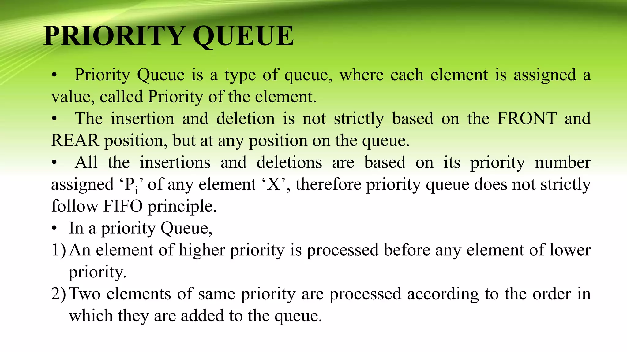 PRIORITY QUEUE
• Priority Queue is a type of queue, where each element is assigned a
value, called Priority of the element.
• The insertion and deletion is not strictly based on the FRONT and
REAR position, but at any position on the queue.
• All the insertions and deletions are based on its priority number
assigned ‘Pi’ of any element ‘X’, therefore priority queue does not strictly
follow FIFO principle.
• In a priority Queue,
1)An element of higher priority is processed before any element of lower
priority.
2)Two elements of same priority are processed according to the order in
which they are added to the queue.
 