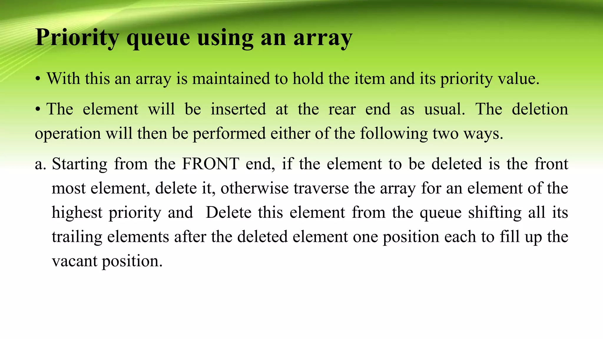 Priority queue using an array
• With this an array is maintained to hold the item and its priority value.
• The element will be inserted at the rear end as usual. The deletion
operation will then be performed either of the following two ways.
a. Starting from the FRONT end, if the element to be deleted is the front
most element, delete it, otherwise traverse the array for an element of the
highest priority and Delete this element from the queue shifting all its
trailing elements after the deleted element one position each to fill up the
vacant position.
 