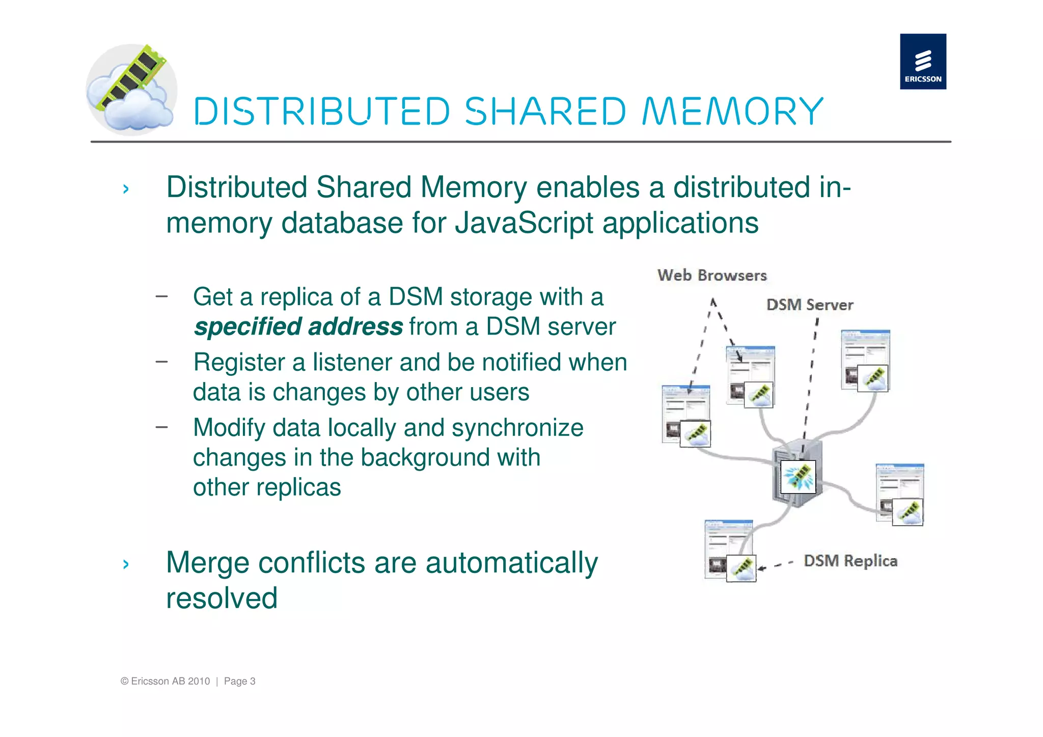 Distributed shared memory
›       Distributed Shared Memory enables a distributed in-
        memory database for JavaScript applications

      –       Get a replica of a DSM storage with a
              specified address from a DSM server
      –       Register a listener and be notified when
              data is changes by other users
      –       Modify data locally and synchronize
              changes in the background with
              other replicas


›       Merge conflicts are automatically
        resolved

© Ericsson AB 2010 | Page 3
 