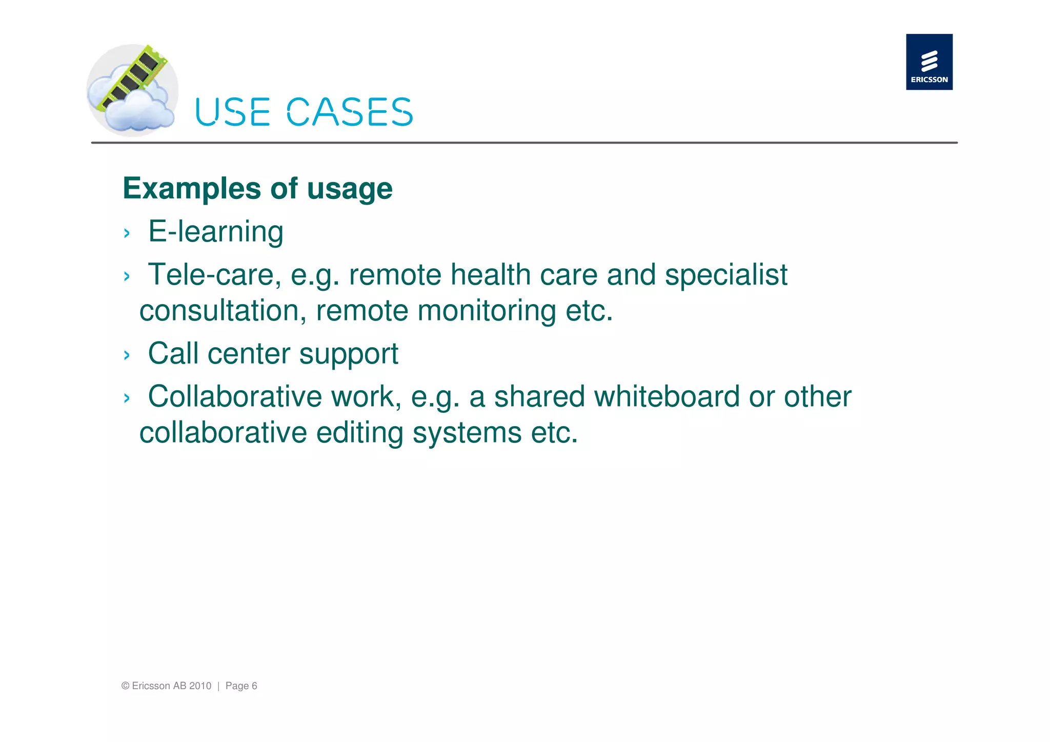 Use cases
Examples of usage
› E-learning
› Tele-care, e.g. remote health care and specialist
 consultation, remote monitoring etc.
› Call center support
› Collaborative work, e.g. a shared whiteboard or other
 collaborative editing systems etc.




© Ericsson AB 2010 | Page 6
 