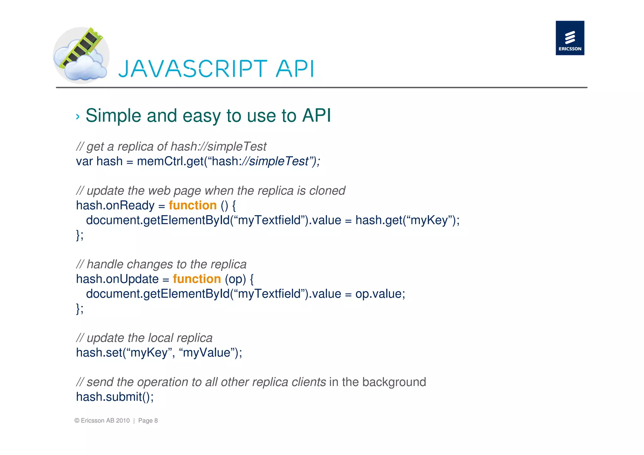 JavaScript API
› Simple and easy to use to API
// get a replica of hash://simpleTest
var hash = memCtrl.get(“hash://simpleTest”);

// update the web page when the replica is cloned
hash.onReady = function () {
   document.getElementById(“myTextfield”).value = hash.get(“myKey”);
};

// handle changes to the replica
hash.onUpdate = function (op) {
   document.getElementById(“myTextfield”).value = op.value;
};

// update the local replica
hash.set(“myKey”, “myValue”);

// send the operation to all other replica clients in the background
hash.submit();
© Ericsson AB 2010 | Page 8
 
