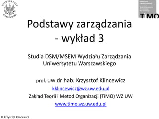 © Krzysztof Klincewicz© Krzysztof Klincewicz
Podstawy zarządzania
- wykład 3
Studia DSM/MSEM Wydziału Zarządzania
Uniwersytetu Warszawskiego
prof. UW dr hab. Krzysztof Klincewicz
kklincewicz@wz.uw.edu.pl
Zakład Teorii i Metod Organizacji (TiMO) WZ UW
www.timo.wz.uw.edu.pl
 