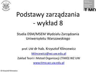 © Krzysztof Klincewicz
© Krzysztof Klincewicz
Podstawy zarządzania
- wykład 8
Studia DSM/MSEM Wydziału Zarządzania
Uniwersytetu Warszawskiego
prof. UW dr hab. Krzysztof Klincewicz
kklincewicz@wz.uw.edu.pl
Zakład Teorii i Metod Organizacji (TiMO) WZ UW
www.timo.wz.uw.edu.pl
 