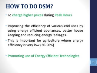 HOW TO DO DSM?
• To charge higher prices during Peak Hours
• Improving the efficiency of various end uses by
using energy efficient appliances, better house
keeping and reducing energy leakages.
• This is important for agriculture where energy
efficiency is very low (30-50%)
• Promoting use of Energy Efficient Technologies
11
 