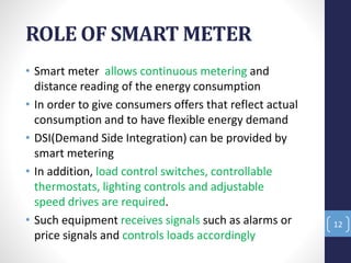 ROLE OF SMART METER
• Smart meter allows continuous metering and
distance reading of the energy consumption
• In order to give consumers offers that reflect actual
consumption and to have flexible energy demand
• DSI(Demand Side Integration) can be provided by
smart metering
• In addition, load control switches, controllable
thermostats, lighting controls and adjustable
speed drives are required.
• Such equipment receives signals such as alarms or
price signals and controls loads accordingly
12
 