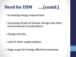 Need for DSM …..(contd.)
• Increasing energy requirement
• Increasing threat of climate change and other
environmental considerations
• Energy security
• Lack of other supply options
• Huge scope for energy efficiency measures 6
 
