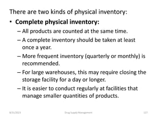 There are two kinds of physical inventory:
• Complete physical inventory:
– All products are counted at the same time.
– A complete inventory should be taken at least
once a year.
– More frequent inventory (quarterly or monthly) is
recommended.
– For large warehouses, this may require closing the
storage facility for a day or longer.
– It is easier to conduct regularly at facilities that
manage smaller quantities of products.
8/31/2023 127
Drug Supply Management
 