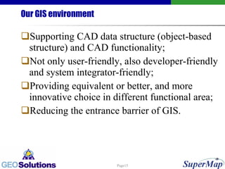 Our GIS environment Supporting CAD data structure (object-based structure) and CAD functionality; Not only user-friendly, also developer-friendly and system integrator-friendly; Providing equivalent or better, and more innovative choice in different functional area;  Reducing the entrance barrier of GIS.  