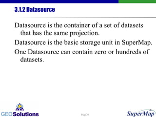 3.1.2 Datasource Datasource is the container of a set of datasets that has the same projection.  Datasource is the basic storage unit in SuperMap. One Datasource can contain zero or hundreds of datasets. 