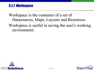 3.1.7  Workspace Workspace is the container of a set of Datasources, Maps, Layouts and Resources. Workspace is useful in saving the user ’ s working environment. 