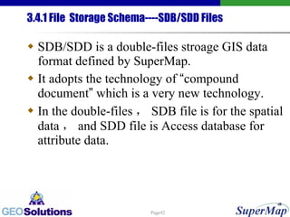 3.4.1 File  Storage Schema----SDB/SDD Files SDB/SDD is a double-files stroage GIS data format defined by SuperMap.  It adopts the technology of  “ compound document ”  which is a very new technology. In the double-files ， SDB file is for the spatial data ， and SDD file is Access database for attribute data. 