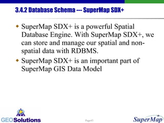 3.4.2 Database Schema --- SuperMap SDX+ SuperMap SDX+ is a powerful Spatial Database Engine. With SuperMap SDX+, we can store and manage our spatial and non-spatial data with RDBMS. SuperMap SDX+ is an important part of SuperMap GIS Data Model 