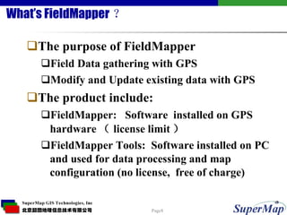 What’s FieldMapper ？ The purpose of FieldMapper Field Data gathering with GPS Modify and Update existing data with GPS The product include: FieldMapper:  Software  installed on GPS hardware （ license limit ）  FieldMapper Tools:  Software installed on PC and used for data processing and map configuration (no license,  free of charge) 