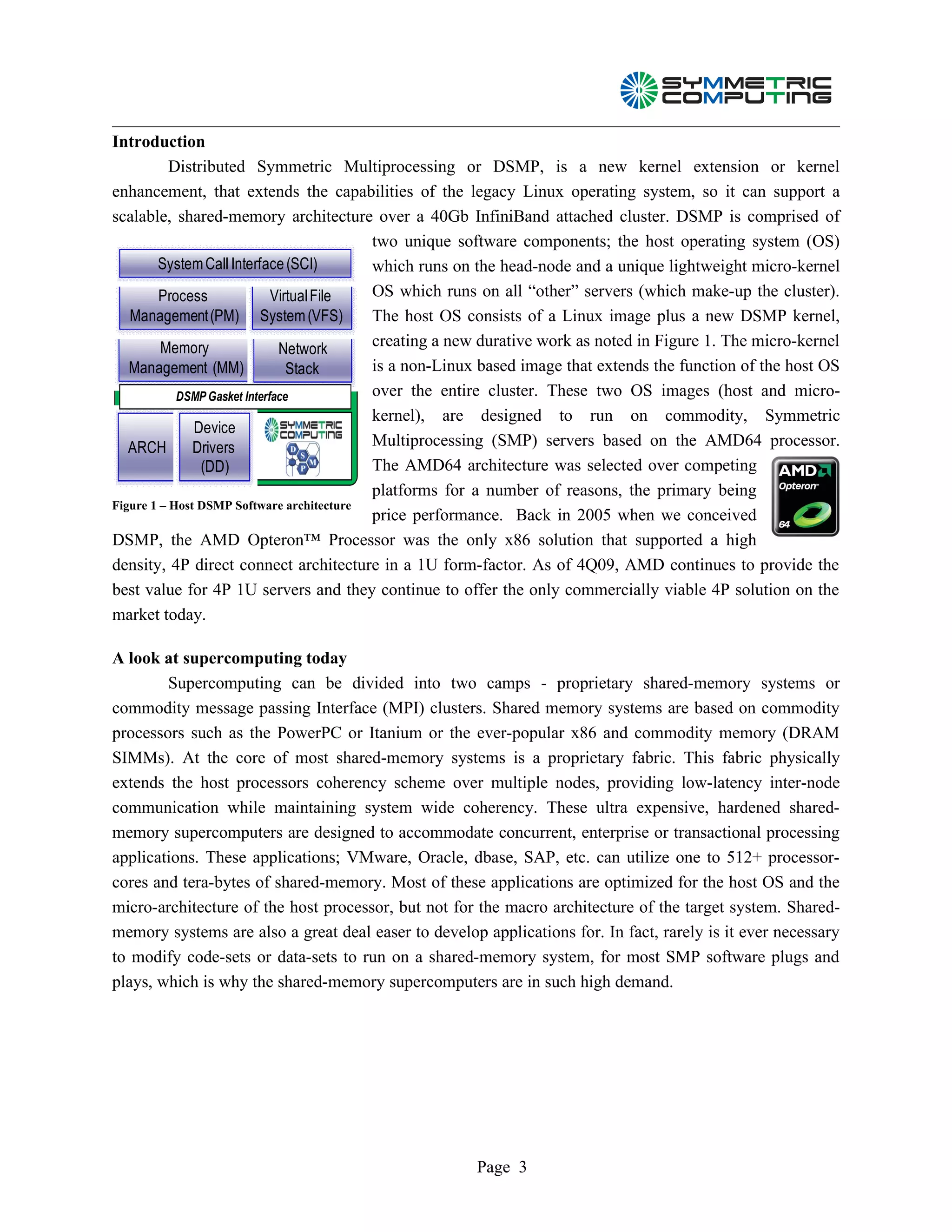 Introduction
           Distributed Symmetric Multiprocessing or DSMP, is a new kernel extension or kernel
enhancement, that extends the capabilities of the legacy Linux operating system, so it can support a
scalable, shared-memory architecture over a 40Gb InfiniBand attached cluster. DSMP is comprised of
                                           two unique software components; the host operating system (OS)
        System Call Interface (SCI)        which runs on the head-node and a unique lightweight micro-kernel
         Process              Virtual File OS which runs on all “other” servers (which make-up the cluster).
   Management (PM) System (VFS)            The host OS consists of a Linux image plus a new DSMP kernel,
         Memory                Network     creating a new durative work as noted in Figure 1. The micro-kernel
   Management (MM)               Stack     is a non-Linux based image that extends the function of the host OS
            DSMP Gasket Interface          over the entire cluster. These two OS images (host and micro-
                                           kernel), are designed to run on commodity, Symmetric
               Device
   ARCH        Drivers                     Multiprocessing (SMP) servers based on the AMD64 processor.
                (DD)                       The AMD64 architecture was selected over competing
                                           platforms for a number of reasons, the primary being
Figure 1 – Host DSMP Software architecture
                                           price performance. Back in 2005 when we conceived
DSMP, the AMD Opteron™ Processor was the only x86 solution that supported a high
density, 4P direct connect architecture in a 1U form-factor. As of 4Q09, AMD continues to provide the
best value for 4P 1U servers and they continue to offer the only commercially viable 4P solution on the
market today.

A look at supercomputing today
        Supercomputing can be divided into two camps - proprietary shared-memory systems or
commodity message passing Interface (MPI) clusters. Shared memory systems are based on commodity
processors such as the PowerPC or Itanium or the ever-popular x86 and commodity memory (DRAM
SIMMs). At the core of most shared-memory systems is a proprietary fabric. This fabric physically
extends the host processors coherency scheme over multiple nodes, providing low-latency inter-node
communication while maintaining system wide coherency. These ultra expensive, hardened shared-
memory supercomputers are designed to accommodate concurrent, enterprise or transactional processing
applications. These applications; VMware, Oracle, dbase, SAP, etc. can utilize one to 512+ processor-
cores and tera-bytes of shared-memory. Most of these applications are optimized for the host OS and the
micro-architecture of the host processor, but not for the macro architecture of the target system. Shared-
memory systems are also a great deal easer to develop applications for. In fact, rarely is it ever necessary
to modify code-sets or data-sets to run on a shared-memory system, for most SMP software plugs and
plays, which is why the shared-memory supercomputers are in such high demand.




                                                       Page 3
 