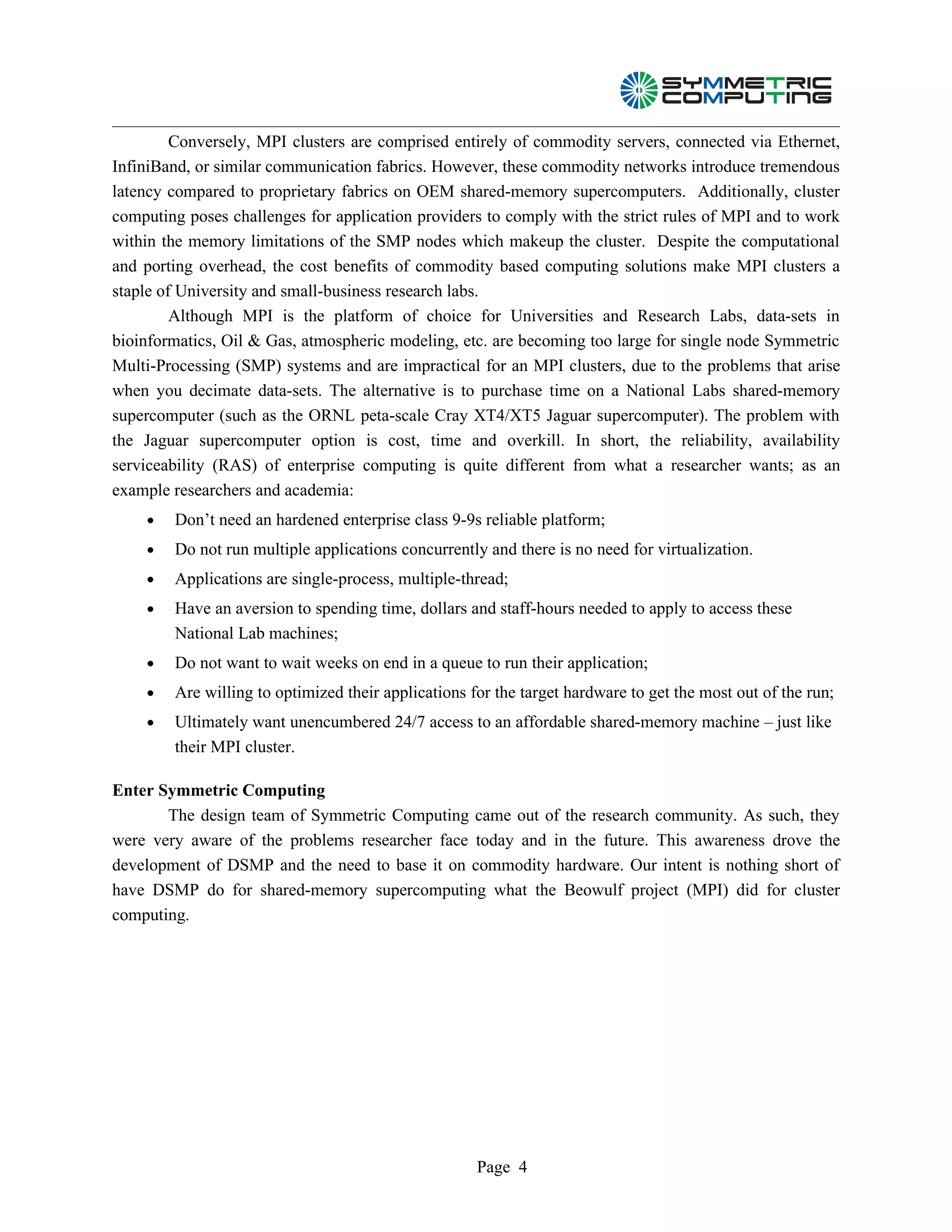 Conversely, MPI clusters are comprised entirely of commodity servers, connected via Ethernet,
InfiniBand, or similar communication fabrics. However, these commodity networks introduce tremendous
latency compared to proprietary fabrics on OEM shared-memory supercomputers. Additionally, cluster
computing poses challenges for application providers to comply with the strict rules of MPI and to work
within the memory limitations of the SMP nodes which makeup the cluster. Despite the computational
and porting overhead, the cost benefits of commodity based computing solutions make MPI clusters a
staple of University and small-business research labs.
         Although MPI is the platform of choice for Universities and Research Labs, data-sets in
bioinformatics, Oil & Gas, atmospheric modeling, etc. are becoming too large for single node Symmetric
Multi-Processing (SMP) systems and are impractical for an MPI clusters, due to the problems that arise
when you decimate data-sets. The alternative is to purchase time on a National Labs shared-memory
supercomputer (such as the ORNL peta-scale Cray XT4/XT5 Jaguar supercomputer). The problem with
the Jaguar supercomputer option is cost, time and overkill. In short, the reliability, availability
serviceability (RAS) of enterprise computing is quite different from what a researcher wants; as an
example researchers and academia:
    •   Don’t need an hardened enterprise class 9-9s reliable platform;
    •   Do not run multiple applications concurrently and there is no need for virtualization.
    •   Applications are single-process, multiple-thread;
    •   Have an aversion to spending time, dollars and staff-hours needed to apply to access these
        National Lab machines;
    •   Do not want to wait weeks on end in a queue to run their application;
    •   Are willing to optimized their applications for the target hardware to get the most out of the run;
    •   Ultimately want unencumbered 24/7 access to an affordable shared-memory machine – just like
        their MPI cluster.

Enter Symmetric Computing
       The design team of Symmetric Computing came out of the research community. As such, they
were very aware of the problems researcher face today and in the future. This awareness drove the
development of DSMP and the need to base it on commodity hardware. Our intent is nothing short of
have DSMP do for shared-memory supercomputing what the Beowulf project (MPI) did for cluster
computing.




                                                     Page 4
 