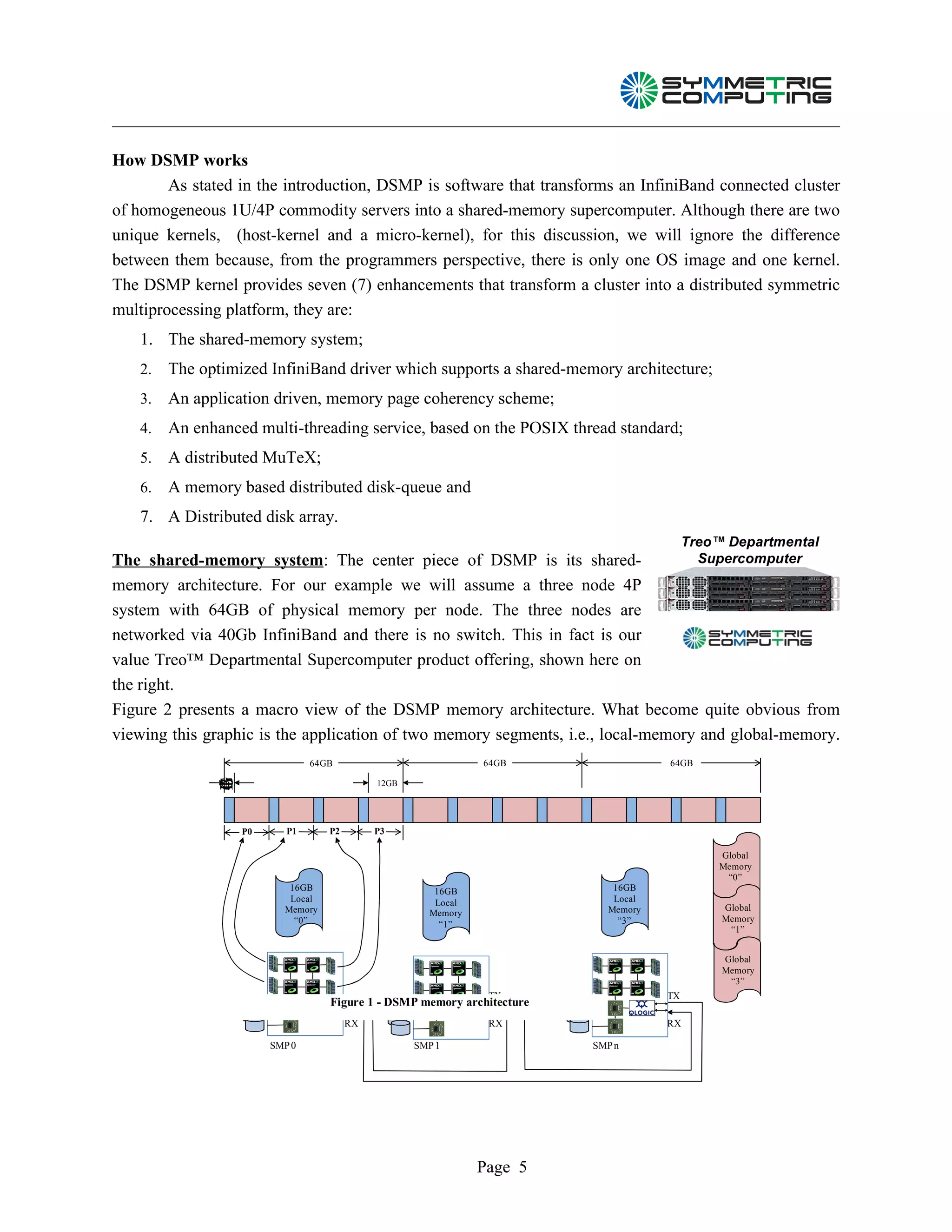 How DSMP works
        As stated in the introduction, DSMP is software that transforms an InfiniBand connected cluster
of homogeneous 1U/4P commodity servers into a shared-memory supercomputer. Although there are two
unique kernels, (host-kernel and a micro-kernel), for this discussion, we will ignore the difference
between them because, from the programmers perspective, there is only one OS image and one kernel.
The DSMP kernel provides seven (7) enhancements that transform a cluster into a distributed symmetric
multiprocessing platform, they are:
   1. The shared-memory system;
   2.   The optimized InfiniBand driver which supports a shared-memory architecture;
   3.   An application driven, memory page coherency scheme;
   4.   An enhanced multi-threading service, based on the POSIX thread standard;
   5.   A distributed MuTeX;
   6.   A memory based distributed disk-queue and
   7. A Distributed disk array.
                                                                                        Treo™ Departmental
The shared-memory system: The center piece of DSMP is its shared-                 Supercomputer
memory architecture. For our example we will assume a three node 4P
system with 64GB of physical memory per node. The three nodes are
networked via 40Gb InfiniBand and there is no switch. This in fact is our
value Treo™ Departmental Supercomputer product offering, shown here on
the right.
Figure 2 presents a macro view of the DSMP memory architecture. What become quite obvious from
viewing this graphic is the application of two memory segments, i.e., local-memory and global-memory.
                               64GB                           64GB                 64GB
              G
              B




                                            12GB
              4




                  P0      P1      P2        P3

                                                                                             Global
                                                                                             Memory
                                                                                              “0”
                          16GB                        16GB                 16GB
                          Local                       Local                Local
                         Memory                                           Memory             Global
                                                     Memory
                           “0”                                              “3”              Memory
                                                       “1”
                                                                                              “1”


                                                                                             Global
                                                                                             Memory
                                                                                              “3”
                                                               TX                  TX
                                  Figure 1 - DSMP memory architecture
                                     TX

                                       RX                      RX                  RX

                       SMP 0                       SMP 1                SMP n




                                                              Page 5
 