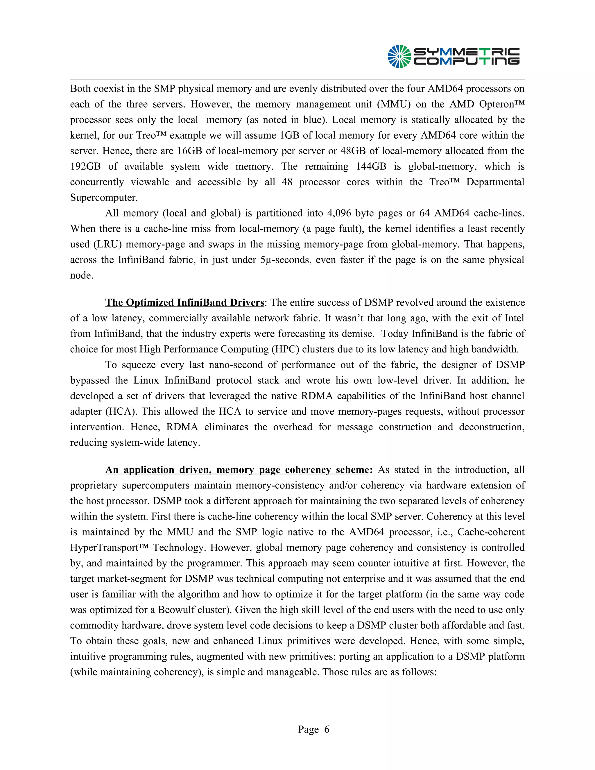 Both coexist in the SMP physical memory and are evenly distributed over the four AMD64 processors on
each of the three servers. However, the memory management unit (MMU) on the AMD Opteron™
processor sees only the local memory (as noted in blue). Local memory is statically allocated by the
kernel, for our Treo™ example we will assume 1GB of local memory for every AMD64 core within the
server. Hence, there are 16GB of local-memory per server or 48GB of local-memory allocated from the
192GB of available system wide memory. The remaining 144GB is global-memory, which is
concurrently viewable and accessible by all 48 processor cores within the Treo™ Departmental
Supercomputer.
         All memory (local and global) is partitioned into 4,096 byte pages or 64 AMD64 cache-lines.
When there is a cache-line miss from local-memory (a page fault), the kernel identifies a least recently
used (LRU) memory-page and swaps in the missing memory-page from global-memory. That happens,
across the InfiniBand fabric, in just under 5µ-seconds, even faster if the page is on the same physical
node.

        The Optimized InfiniBand Drivers: The entire success of DSMP revolved around the existence
of a low latency, commercially available network fabric. It wasn’t that long ago, with the exit of Intel
from InfiniBand, that the industry experts were forecasting its demise. Today InfiniBand is the fabric of
choice for most High Performance Computing (HPC) clusters due to its low latency and high bandwidth.
        To squeeze every last nano-second of performance out of the fabric, the designer of DSMP
bypassed the Linux InfiniBand protocol stack and wrote his own low-level driver. In addition, he
developed a set of drivers that leveraged the native RDMA capabilities of the InfiniBand host channel
adapter (HCA). This allowed the HCA to service and move memory-pages requests, without processor
intervention. Hence, RDMA eliminates the overhead for message construction and deconstruction,
reducing system-wide latency.

         An application driven, memory page coherency scheme: As stated in the introduction, all
proprietary supercomputers maintain memory-consistency and/or coherency via hardware extension of
the host processor. DSMP took a different approach for maintaining the two separated levels of coherency
within the system. First there is cache-line coherency within the local SMP server. Coherency at this level
is maintained by the MMU and the SMP logic native to the AMD64 processor, i.e., Cache-coherent
HyperTransport™ Technology. However, global memory page coherency and consistency is controlled
by, and maintained by the programmer. This approach may seem counter intuitive at first. However, the
target market-segment for DSMP was technical computing not enterprise and it was assumed that the end
user is familiar with the algorithm and how to optimize it for the target platform (in the same way code
was optimized for a Beowulf cluster). Given the high skill level of the end users with the need to use only
commodity hardware, drove system level code decisions to keep a DSMP cluster both affordable and fast.
To obtain these goals, new and enhanced Linux primitives were developed. Hence, with some simple,
intuitive programming rules, augmented with new primitives; porting an application to a DSMP platform
(while maintaining coherency), is simple and manageable. Those rules are as follows:




                                                     Page 6
 