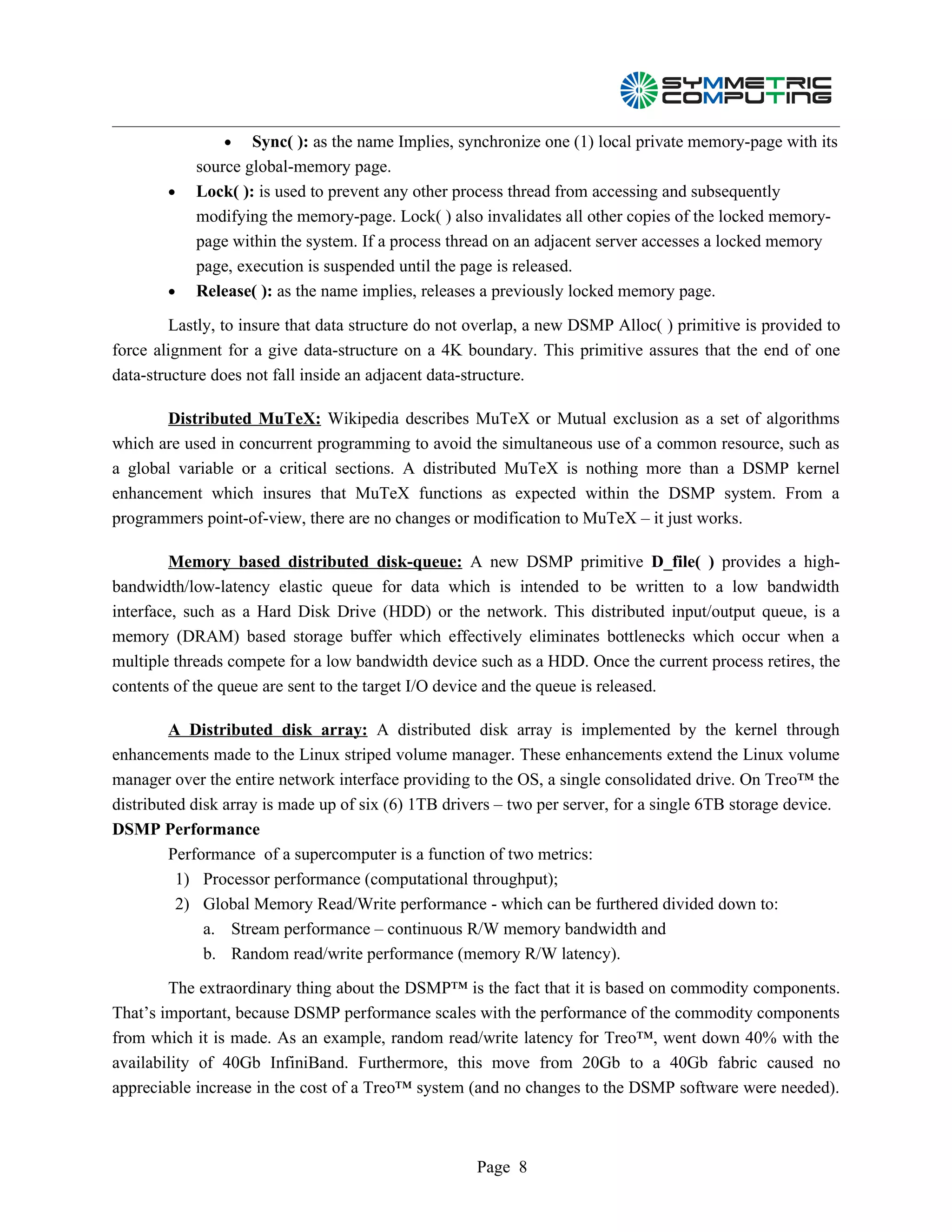 •   Sync( ): as the name Implies, synchronize one (1) local private memory-page with its
            source global-memory page.
        •   Lock( ): is used to prevent any other process thread from accessing and subsequently
            modifying the memory-page. Lock( ) also invalidates all other copies of the locked memory-
            page within the system. If a process thread on an adjacent server accesses a locked memory
            page, execution is suspended until the page is released.
        •   Release( ): as the name implies, releases a previously locked memory page.

         Lastly, to insure that data structure do not overlap, a new DSMP Alloc( ) primitive is provided to
force alignment for a give data-structure on a 4K boundary. This primitive assures that the end of one
data-structure does not fall inside an adjacent data-structure.

       Distributed MuTeX: Wikipedia describes MuTeX or Mutual exclusion as a set of algorithms
which are used in concurrent programming to avoid the simultaneous use of a common resource, such as
a global variable or a critical sections. A distributed MuTeX is nothing more than a DSMP kernel
enhancement which insures that MuTeX functions as expected within the DSMP system. From a
programmers point-of-view, there are no changes or modification to MuTeX – it just works.

        Memory based distributed disk-queue: A new DSMP primitive D_file( ) provides a high-
bandwidth/low-latency elastic queue for data which is intended to be written to a low bandwidth
interface, such as a Hard Disk Drive (HDD) or the network. This distributed input/output queue, is a
memory (DRAM) based storage buffer which effectively eliminates bottlenecks which occur when a
multiple threads compete for a low bandwidth device such as a HDD. Once the current process retires, the
contents of the queue are sent to the target I/O device and the queue is released.

         A Distributed disk array: A distributed disk array is implemented by the kernel through
enhancements made to the Linux striped volume manager. These enhancements extend the Linux volume
manager over the entire network interface providing to the OS, a single consolidated drive. On Treo™ the
distributed disk array is made up of six (6) 1TB drivers – two per server, for a single 6TB storage device.
DSMP Performance
         Performance of a supercomputer is a function of two metrics:
          1) Processor performance (computational throughput);
          2) Global Memory Read/Write performance - which can be furthered divided down to:
              a. Stream performance – continuous R/W memory bandwidth and
              b. Random read/write performance (memory R/W latency).

        The extraordinary thing about the DSMP™ is the fact that it is based on commodity components.
That’s important, because DSMP performance scales with the performance of the commodity components
from which it is made. As an example, random read/write latency for Treo™, went down 40% with the
availability of 40Gb InfiniBand. Furthermore, this move from 20Gb to a 40Gb fabric caused no
appreciable increase in the cost of a Treo™ system (and no changes to the DSMP software were needed).



                                                     Page 8
 