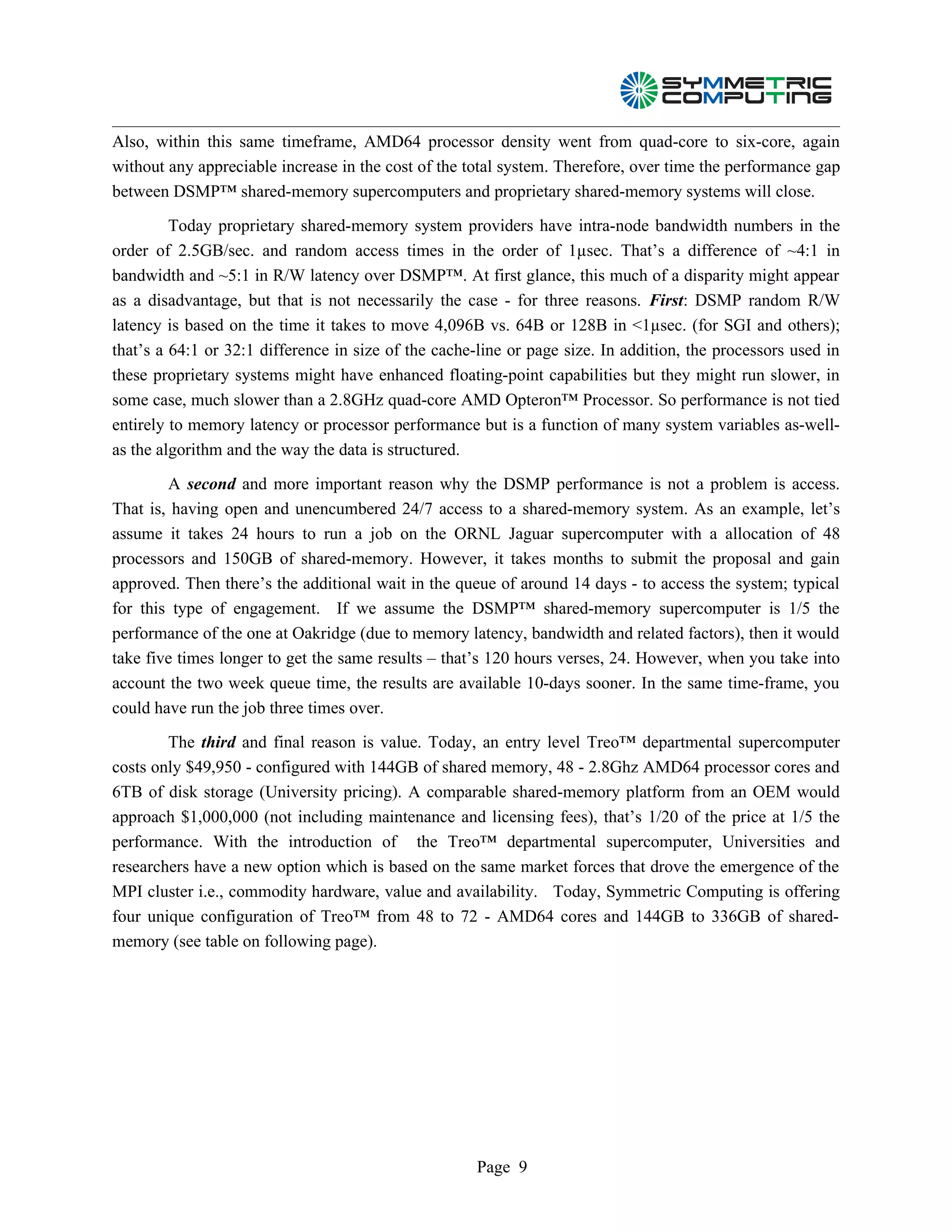 Also, within this same timeframe, AMD64 processor density went from quad-core to six-core, again
without any appreciable increase in the cost of the total system. Therefore, over time the performance gap
between DSMP™ shared-memory supercomputers and proprietary shared-memory systems will close.

         Today proprietary shared-memory system providers have intra-node bandwidth numbers in the
order of 2.5GB/sec. and random access times in the order of 1µsec. That’s a difference of ~4:1 in
bandwidth and ~5:1 in R/W latency over DSMP™. At first glance, this much of a disparity might appear
as a disadvantage, but that is not necessarily the case - for three reasons. First: DSMP random R/W
latency is based on the time it takes to move 4,096B vs. 64B or 128B in <1µsec. (for SGI and others);
that’s a 64:1 or 32:1 difference in size of the cache-line or page size. In addition, the processors used in
these proprietary systems might have enhanced floating-point capabilities but they might run slower, in
some case, much slower than a 2.8GHz quad-core AMD Opteron™ Processor. So performance is not tied
entirely to memory latency or processor performance but is a function of many system variables as-well-
as the algorithm and the way the data is structured.

        A second and more important reason why the DSMP performance is not a problem is access.
That is, having open and unencumbered 24/7 access to a shared-memory system. As an example, let’s
assume it takes 24 hours to run a job on the ORNL Jaguar supercomputer with a allocation of 48
processors and 150GB of shared-memory. However, it takes months to submit the proposal and gain
approved. Then there’s the additional wait in the queue of around 14 days - to access the system; typical
for this type of engagement. If we assume the DSMP™ shared-memory supercomputer is 1/5 the
performance of the one at Oakridge (due to memory latency, bandwidth and related factors), then it would
take five times longer to get the same results – that’s 120 hours verses, 24. However, when you take into
account the two week queue time, the results are available 10-days sooner. In the same time-frame, you
could have run the job three times over.

        The third and final reason is value. Today, an entry level Treo™ departmental supercomputer
costs only $49,950 - configured with 144GB of shared memory, 48 - 2.8Ghz AMD64 processor cores and
6TB of disk storage (University pricing). A comparable shared-memory platform from an OEM would
approach $1,000,000 (not including maintenance and licensing fees), that’s 1/20 of the price at 1/5 the
performance. With the introduction of the Treo™ departmental supercomputer, Universities and
researchers have a new option which is based on the same market forces that drove the emergence of the
MPI cluster i.e., commodity hardware, value and availability. Today, Symmetric Computing is offering
four unique configuration of Treo™ from 48 to 72 - AMD64 cores and 144GB to 336GB of shared-
memory (see table on following page).




                                                      Page 9
 