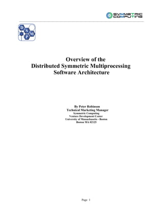 D
    S
        M
    P




                     Overview of the
        Distributed Symmetric Multiprocessing
                 Software Architecture




                          By Peter Robinson
                     Technical Marketing Manager
                          Symmetric Computing
                       Venture Development Center
                    University of Massachusetts - Boston
                             Boston MA 02125




                                 Page 1
 
