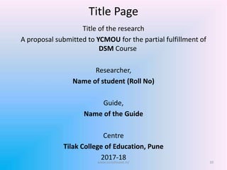 Title Page
Title of the research
A proposal submitted to YCMOU for the partial fulfillment of
DSM Course
Researcher,
Name of student (Roll No)
Guide,
Name of the Guide
Centre
Tilak College of Education, Pune
2017-18 10www.sureshisave.in/
 