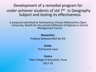 Development of a remedial program for
under-achiever students of std 7th in Geography
Subject and testing its effectiveness
A proposal submitted to Yashwantrao Chavan Maharashtra Open
University, Nashik for the partial fulfillment of Diploma in School
Management Course
Researcher,
Pradnya Gaikwad (Roll No 43)
Guide,
Prof.Suresh Isave
Centre
Tilak College of Education, Pune
2017-18
11www.sureshisave.in/
 
