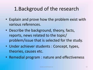 1.Backgroud of the research
• Explain and prove how the problem exist with
various references.
• Describe the background, theory, facts,
reports, news related to the topic/
problem/issue that is selected for the study.
• Under achiever students : Concept, types,
theories, causes etc.
• Remedial program : nature and effectiveness
www.sureshisave.in/ 12
 