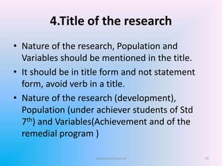 4.Title of the research
• Nature of the research, Population and
Variables should be mentioned in the title.
• It should be in title form and not statement
form, avoid verb in a title.
• Nature of the research (development),
Population (under achiever students of Std
7th) and Variables(Achievement and of the
remedial program )
www.sureshisave.in/ 15
 
