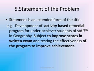 5.Statement of the Problem
• Statement is an extended form of the title.
e.g.- Development of activity based remedial
program for under-achiever students of std 7th
in Geography Subject to improve scores in
written exam and testing the effectiveness of
the program to improve achievement.
www.sureshisave.in/ 16
 