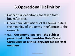 6.Operational Definition
• Conceptual definitions are taken from
books/articles.
• Operational definitions of the terms, defines
the meaning of the terms in reference to the
research.
• e.g.- Geography subject – the subject
prescribed in Maharashtra State Board
Curriculum as a third language for Marathi
medium.
www.sureshisave.in/ 17
 