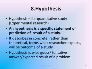 8.Hypothesis
• Hypothesis – for quantitative study
(Experimental research)
• An hypothesis is a specific statement of
prediction of result of a study.
• It describes in concrete, rather than
theoretical, terms what researcher expects,
will be outcome of a study.
• Hypothesis is wise guess/ tentative
answer/expected result of a problem.
www.sureshisave.in/ 20
 