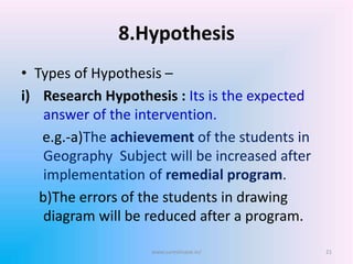 8.Hypothesis
• Types of Hypothesis –
i) Research Hypothesis : Its is the expected
answer of the intervention.
e.g.-a)The achievement of the students in
Geography Subject will be increased after
implementation of remedial program.
b)The errors of the students in drawing
diagram will be reduced after a program.
www.sureshisave.in/ 21
 