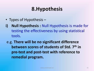 8.Hypothesis
• Types of Hypothesis –
i) Null Hypothesis : Null Hypothesis is made for
testing the effectiveness by using statistical
tools.
e.g. There will be no significant difference
between scores of students of Std. 7th in
pre-test and post-test with reference to
remedial program.
www.sureshisave.in/ 22
 