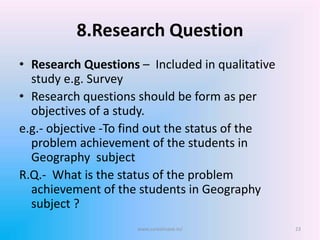 8.Research Question
• Research Questions – Included in qualitative
study e.g. Survey
• Research questions should be form as per
objectives of a study.
e.g.- objective -To find out the status of the
problem achievement of the students in
Geography subject
R.Q.- What is the status of the problem
achievement of the students in Geography
subject ?
www.sureshisave.in/ 23
 