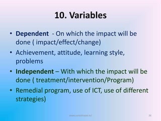 10. Variables
• Dependent - On which the impact will be
done ( impact/effect/change)
• Achievement, attitude, learning style,
problems
• Independent – With which the impact will be
done ( treatment/intervention/Program)
• Remedial program, use of ICT, use of different
strategies)
www.sureshisave.in/ 26
 