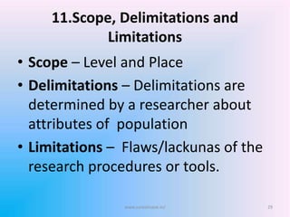 11.Scope, Delimitations and
Limitations
• Scope – Level and Place
• Delimitations – Delimitations are
determined by a researcher about
attributes of population
• Limitations – Flaws/lackunas of the
research procedures or tools.
www.sureshisave.in/ 29
 