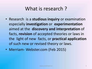 What is research ?
• Research is a studious inquiry or examination
especially investigation or experimentation
aimed at the discovery and interpretation of
facts, revision of accepted theories or laws in
the light of new facts, or practical application
of such new or revised theory or laws.
• Merriam- Webster.com (Feb 2015)
3www.sureshisave.in/
 