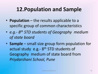 12.Population and Sample
• Population – the results applicable to a
specific group of common characteristics
• e.g.- 8th STD students of Geography medium
of state board
• Sample – small size group form population for
actual study e.g.- 8th STD students of
Geography medium of state board from
Priydarshani School, Pune
www.sureshisave.in/ 30
 