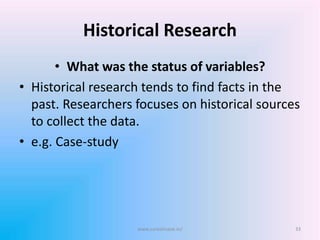 Historical Research
• What was the status of variables?
• Historical research tends to find facts in the
past. Researchers focuses on historical sources
to collect the data.
• e.g. Case-study
33www.sureshisave.in/
 