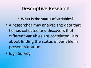 Descriptive Research
• What is the status of variables?
• A researcher may analyze the data that
he has collected and discovers that
different variables are correlated. It is
about finding the status of variable in
present situation.
• E.g.- Survey
34www.sureshisave.in/
 