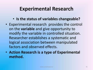 Experimental Research
• Is the status of variables changeable?
• Experimental research provides the control
on the variable and give opportunity to
modify the variable in controlled situation.
Researcher establishes a systematic and
logical association between manipulated
factors and observed effects.
• Action Research is a type of Experimental
method.
35www.sureshisave.in/
 