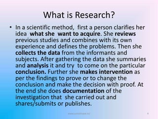 What is Research?
• In a scientific method, first a person clarifies her
idea what she want to acquire. She reviews
previous studies and combines with its own
experience and defines the problems. Then she
collects the data from the informants and
subjects. After gathering the data she summaries
and analysis it and try to come on the particular
conclusion. Further she makes intervention as
per the findings to prove or to change the
conclusion and make the decision with proof. At
the end she does documentation of the
investigation that she carried out and
shares/submits or publishes.
4www.sureshisave.in/
 
