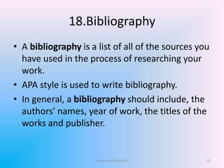 18.Bibliography
• A bibliography is a list of all of the sources you
have used in the process of researching your
work.
• APA style is used to write bibliography.
• In general, a bibliography should include, the
authors' names, year of work, the titles of the
works and publisher.
www.sureshisave.in/ 41
 